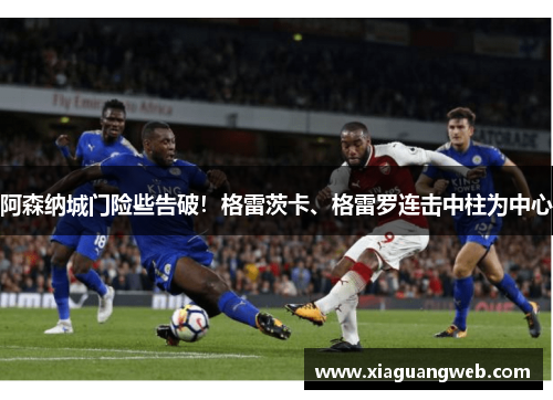 阿森纳城门险些告破！格雷茨卡、格雷罗连击中柱为中心